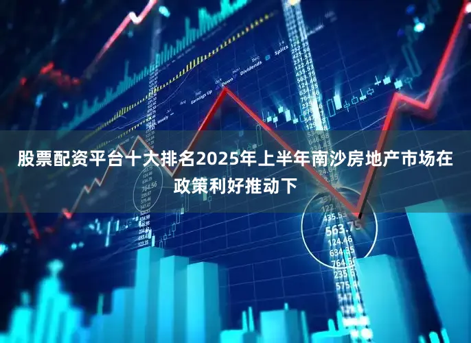 股票配资平台十大排名2025年上半年南沙房地产市场在政策利好推动下