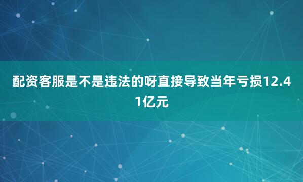 配资客服是不是违法的呀直接导致当年亏损12.41亿元
