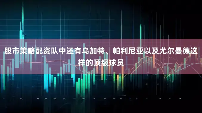 股市策略配资队中还有乌加特、帕利尼亚以及尤尔曼德这样的顶级球员
