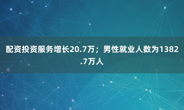 配资投资服务增长20.7万；男性就业人数为1382.7万人