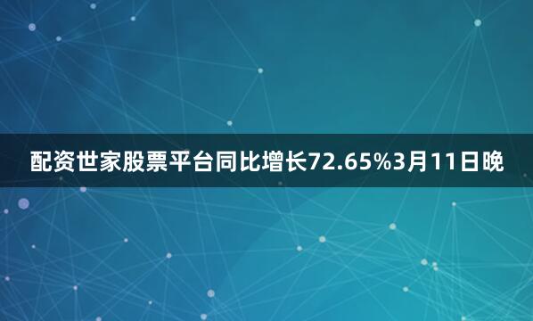 配资世家股票平台同比增长72.65%　　3月11日晚