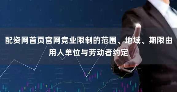 配资网首页官网竞业限制的范围、地域、期限由用人单位与劳动者约定