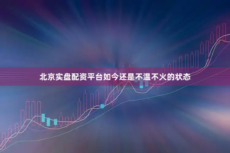 北京实盘配资平台如今还是不温不火的状态
