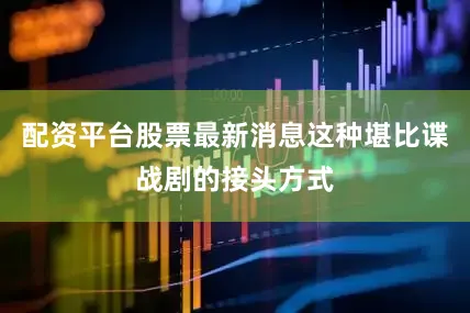 配资平台股票最新消息这种堪比谍战剧的接头方式